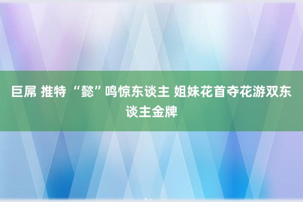 巨屌 推特 “懿”鸣惊东谈主 姐妹花首夺花游双东谈主金牌