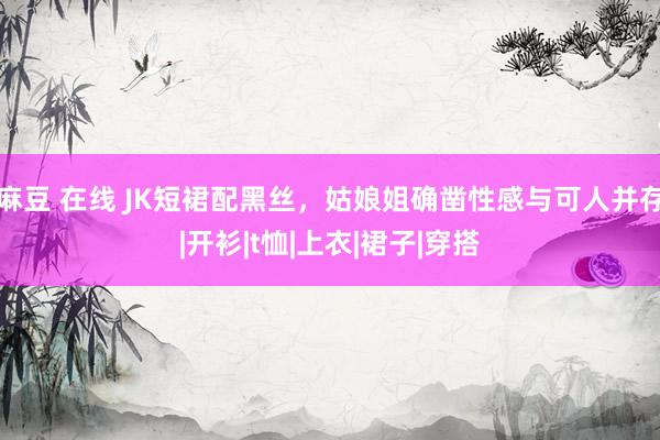 麻豆 在线 JK短裙配黑丝，姑娘姐确凿性感与可人并存|开衫|t恤|上衣|裙子|穿搭