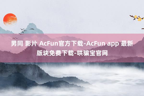 男同 影片 AcFun官方下载-AcFun app 最新版块免费下载-哄骗宝官网