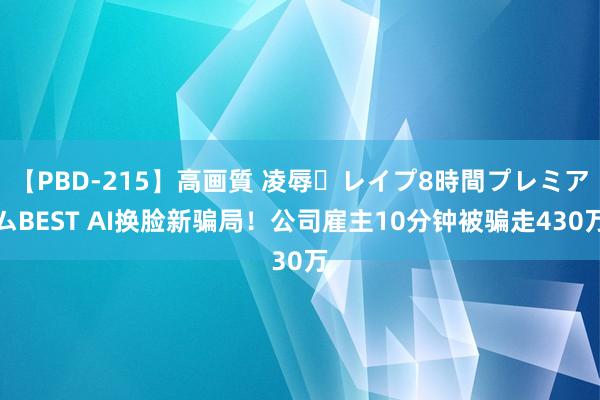 【PBD-215】高画質 凌辱・レイプ8時間プレミアムBEST AI换脸新骗局！公司雇主10分钟被骗走430万