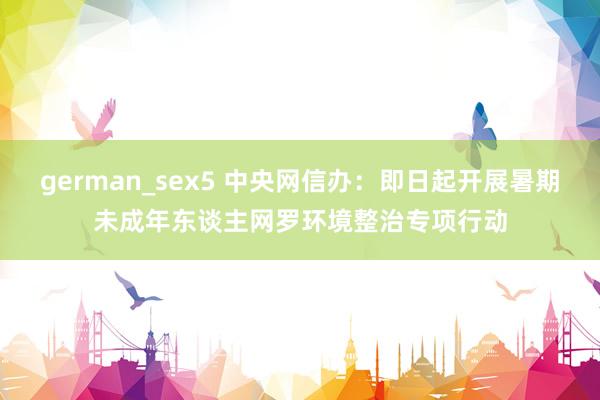 german_sex5 中央网信办：即日起开展暑期未成年东谈主网罗环境整治专项行动