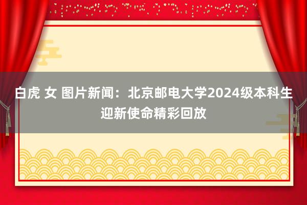 白虎 女 图片新闻：北京邮电大学2024级本科生迎新使命精彩回放