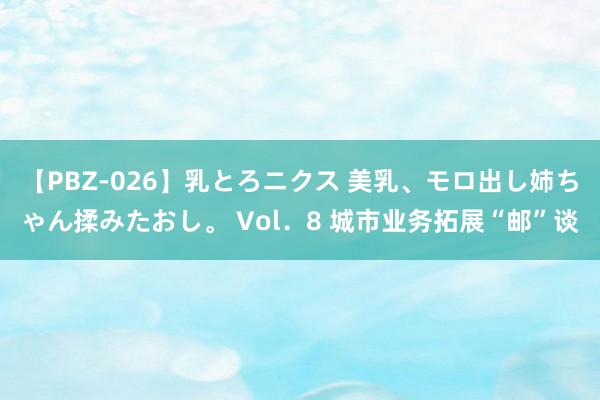 【PBZ-026】乳とろニクス 美乳、モロ出し姉ちゃん揉みたおし。 Vol．8 城市业务拓展“邮”谈