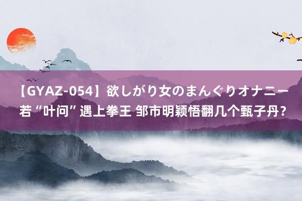 【GYAZ-054】欲しがり女のまんぐりオナニー 若“叶问”遇上拳王 邹市明颖悟翻几个甄子丹？