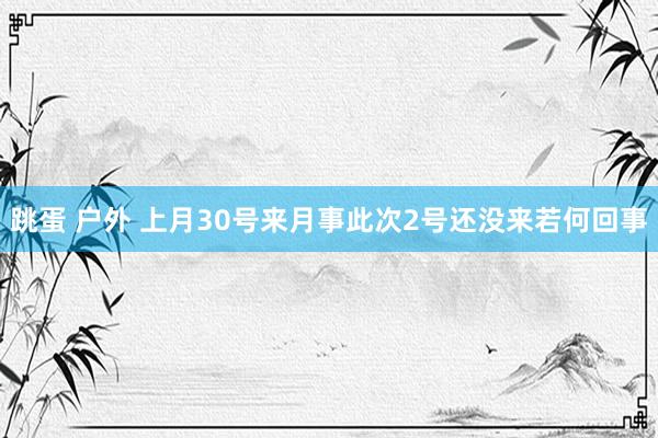 跳蛋 户外 上月30号来月事此次2号还没来若何回事