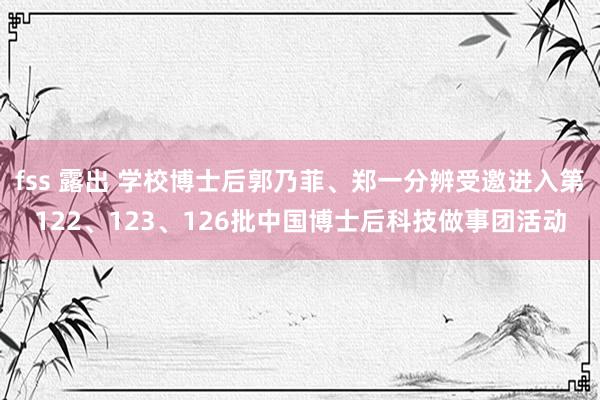 fss 露出 学校博士后郭乃菲、郑一分辨受邀进入第122、123、126批中国博士后科技做事团活动