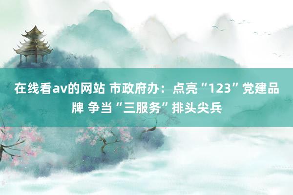 在线看av的网站 市政府办：点亮“123”党建品牌 争当“三服务”排头尖兵