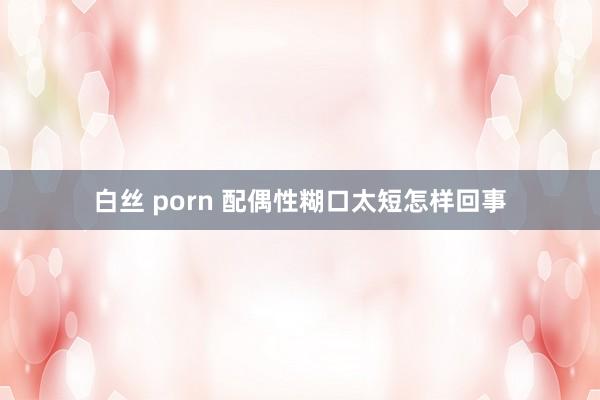 白丝 porn 配偶性糊口太短怎样回事