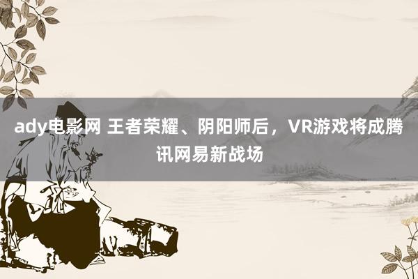 ady电影网 王者荣耀、阴阳师后，VR游戏将成腾讯网易新战场