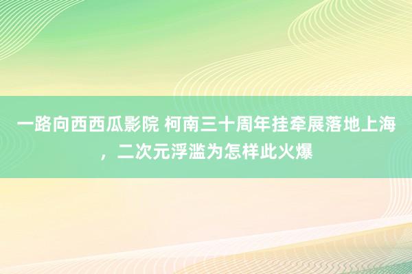 一路向西西瓜影院 柯南三十周年挂牵展落地上海，二次元浮滥为怎样此火爆