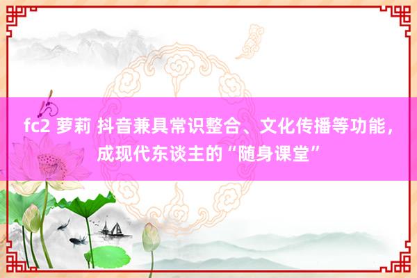 fc2 萝莉 抖音兼具常识整合、文化传播等功能，成现代东谈主的“随身课堂”