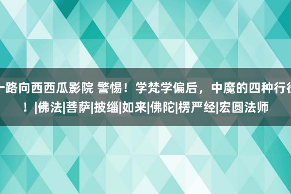 一路向西西瓜影院 警惕！学梵学偏后，中魔的四种行径！|佛法|菩萨|披缁|如来|佛陀|楞严经|宏圆法师