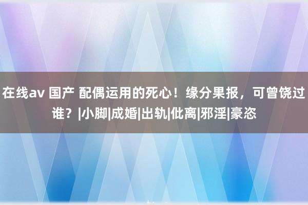 在线av 国产 配偶运用的死心！缘分果报，可曾饶过谁？|小脚|成婚|出轨|仳离|邪淫|豪恣