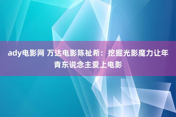 ady电影网 万达电影陈祉希：挖掘光影魔力让年青东说念主爱上电影