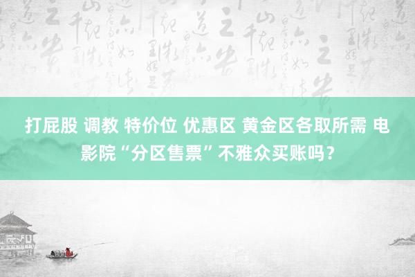 打屁股 调教 特价位 优惠区 黄金区各取所需 电影院“分区售票”不雅众买账吗？