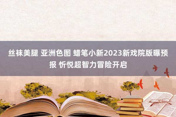 丝袜美腿 亚洲色图 蜡笔小新2023新戏院版曝预报 忻悦超智力冒险开启