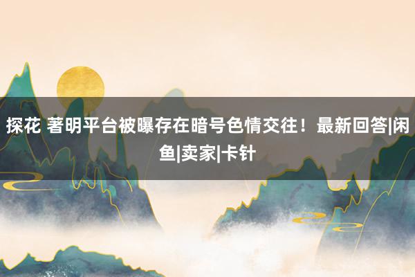 探花 著明平台被曝存在暗号色情交往！最新回答|闲鱼|卖家|卡针