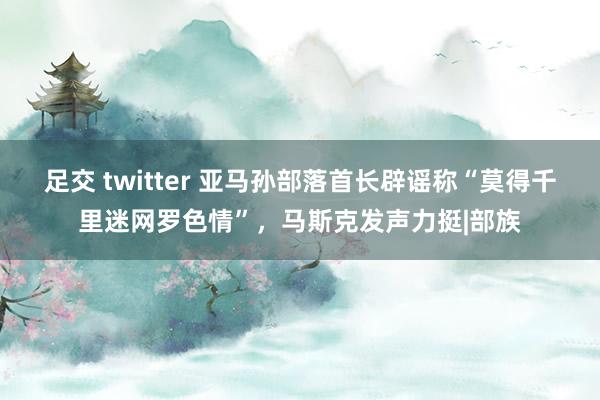 足交 twitter 亚马孙部落首长辟谣称“莫得千里迷网罗色情”，马斯克发声力挺|部族