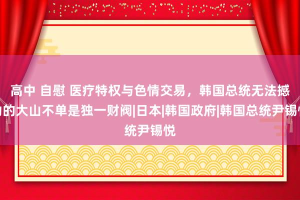 高中 自慰 医疗特权与色情交易，韩国总统无法撼动的大山不单是独一财阀|日本|韩国政府|韩国总统尹锡悦