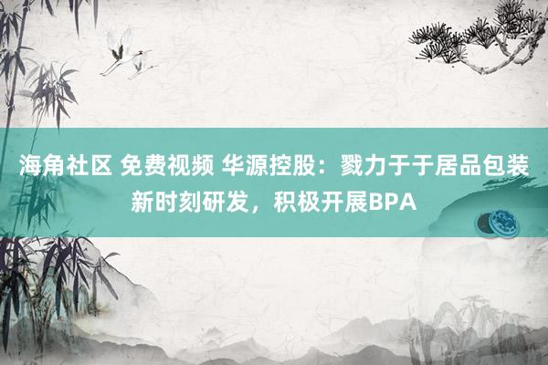 海角社区 免费视频 华源控股：戮力于于居品包装新时刻研发，积极开展BPA