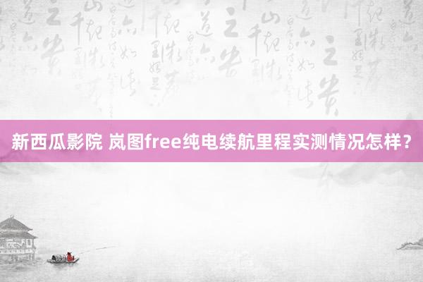 新西瓜影院 岚图free纯电续航里程实测情况怎样？