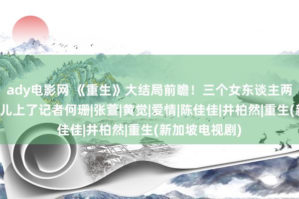 ady电影网 《重生》大结局前瞻！三个女东谈主两种结局，费可儿上了记者何珊|张萱|黄觉|爱情|陈佳佳|井柏然|重生(新加坡电视剧)