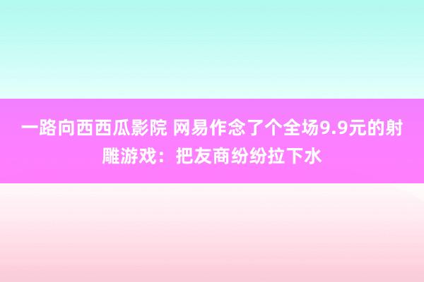 一路向西西瓜影院 网易作念了个全场9.9元的射雕游戏：把友商纷纷拉下水