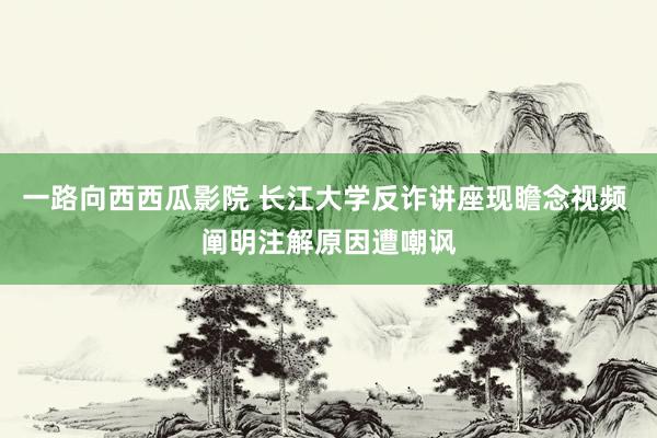 一路向西西瓜影院 长江大学反诈讲座现瞻念视频 阐明注解原因遭嘲讽