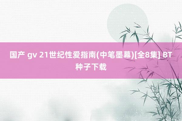 国产 gv 21世纪性爱指南(中笔墨幕)[全8集] BT种子下载