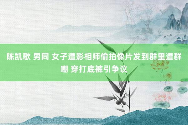 陈凯歌 男同 女子遭影相师偷拍像片发到群里遭群嘲 穿打底裤引争议