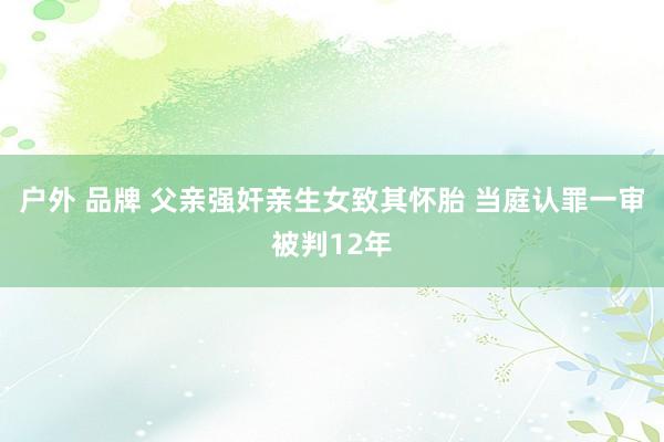 户外 品牌 父亲强奸亲生女致其怀胎 当庭认罪一审被判12年