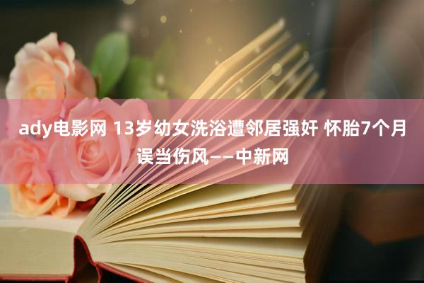 ady电影网 13岁幼女洗浴遭邻居强奸 怀胎7个月误当伤风——中新网