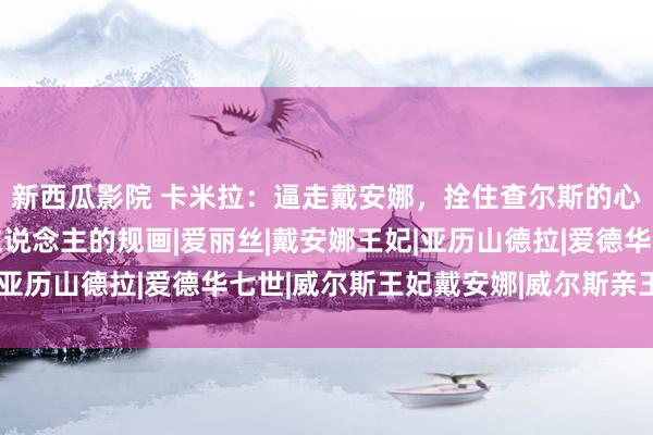 新西瓜影院 卡米拉：逼走戴安娜，拴住查尔斯的心50年背后，是几代东说念主的规画|爱丽丝|戴安娜王妃|亚历山德拉|爱德华七世|威尔斯王妃戴安娜|威尔斯亲王查尔斯