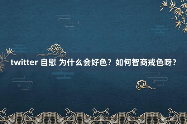 twitter 自慰 为什么会好色？如何智商戒色呀？