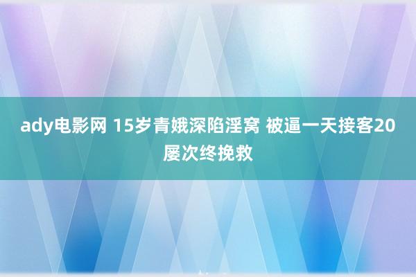 ady电影网 15岁青娥深陷淫窝 被逼一天接客20屡次终挽救