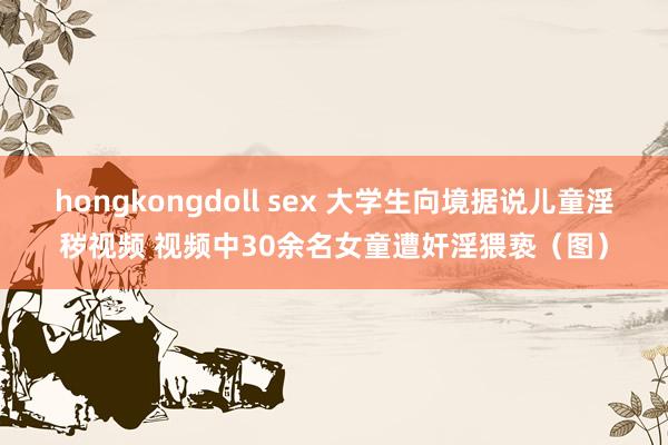 hongkongdoll sex 大学生向境据说儿童淫秽视频 视频中30余名女童遭奸淫猥亵（图）