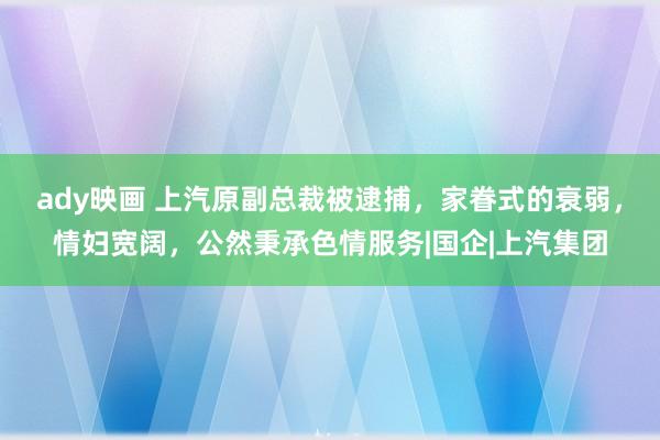 ady映画 上汽原副总裁被逮捕，家眷式的衰弱，情妇宽阔，公然秉承色情服务|国企|上汽集团