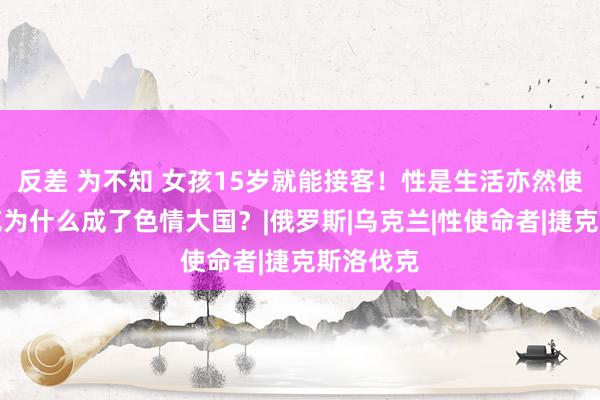 反差 为不知 女孩15岁就能接客！性是生活亦然使命，捷克为什么成了色情大国？|俄罗斯|乌克兰|性使命者|捷克斯洛伐克