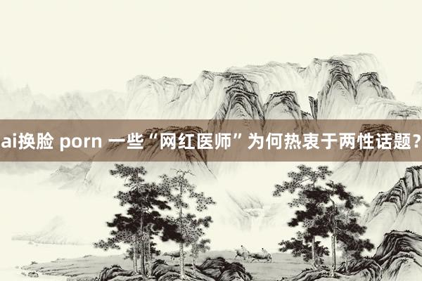 ai换脸 porn 一些“网红医师”为何热衷于两性话题？