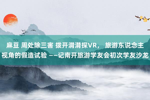 麻豆 周处除三害 拨开潸潸探VR， 旅游东说念主视角的假造试验 ——记南开旅游学友会初次学友沙龙