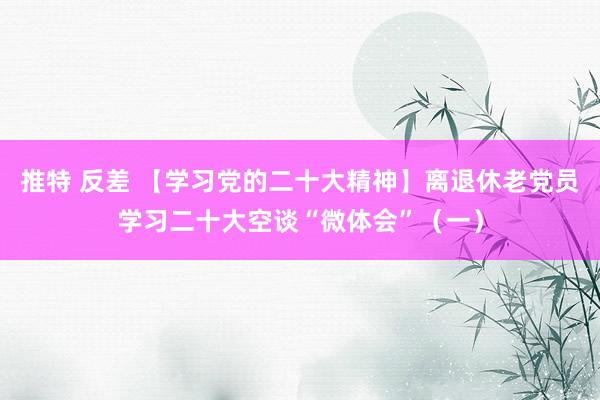 推特 反差 【学习党的二十大精神】离退休老党员学习二十大空谈“微体会”（一）