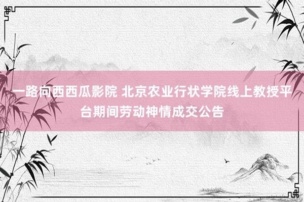 一路向西西瓜影院 北京农业行状学院线上教授平台期间劳动神情成交公告