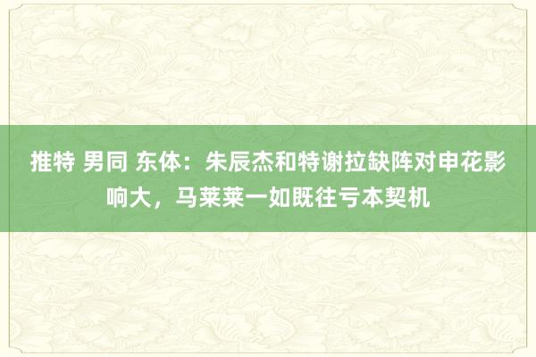 推特 男同 东体：朱辰杰和特谢拉缺阵对申花影响大，马莱莱一如既往亏本契机