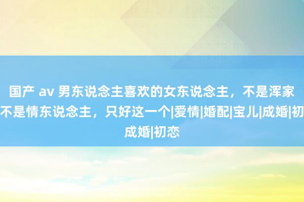 国产 av 男东说念主喜欢的女东说念主，不是浑家，不是情东说念主，只好这一个|爱情|婚配|宝儿|成婚|初恋