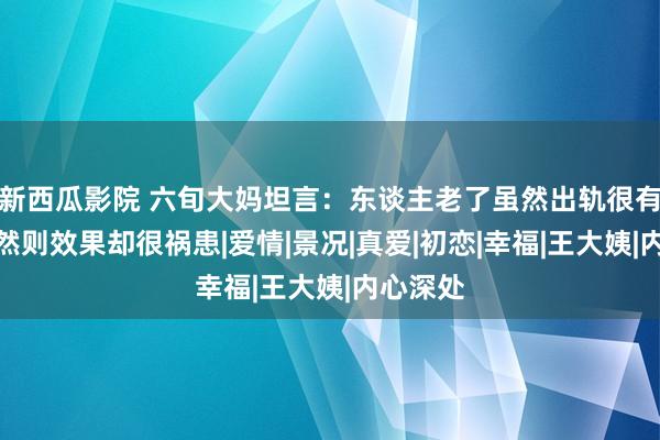 新西瓜影院 六旬大妈坦言：东谈主老了虽然出轨很有脸色，然则效果却很祸患|爱情|景况|真爱|初恋|幸福|王大姨|内心深处