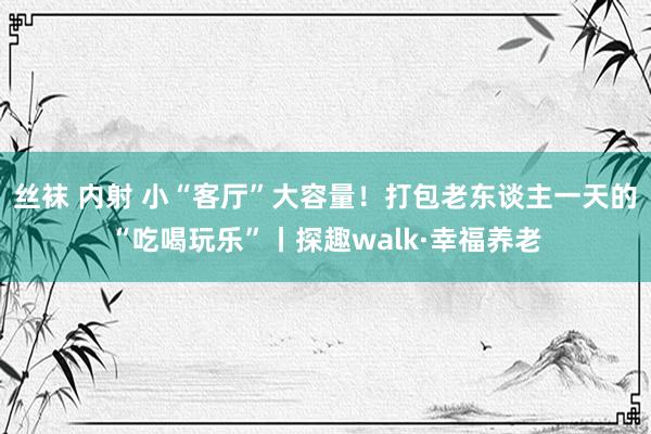 丝袜 内射 小“客厅”大容量！打包老东谈主一天的“吃喝玩乐”丨探趣walk·幸福养老