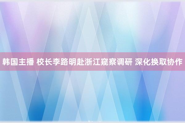 韩国主播 校长李路明赴浙江窥察调研 深化换取协作