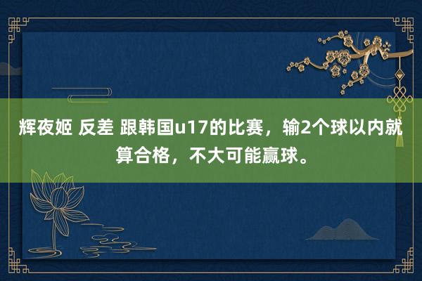 辉夜姬 反差 跟韩国u17的比赛，输2个球以内就算合格，不大可能赢球。