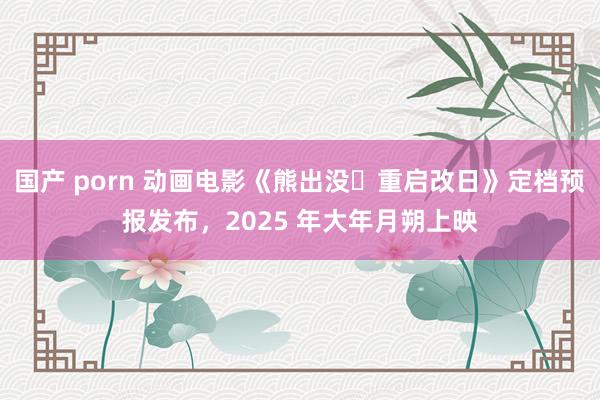 国产 porn 动画电影《熊出没・重启改日》定档预报发布，2025 年大年月朔上映