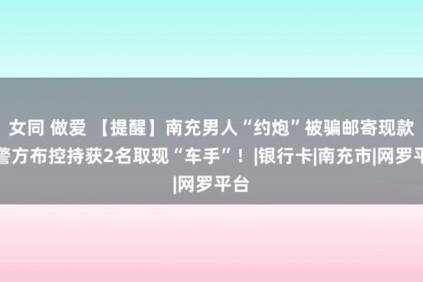 女同 做爱 【提醒】南充男人“约炮”被骗邮寄现款，警方布控持获2名取现“车手”！|银行卡|南充市|网罗平台